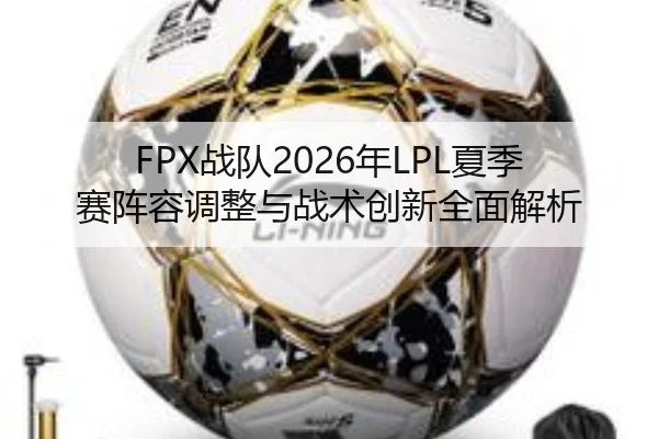 FPX战队2026年LPL夏季赛阵容调整与战术创新全面解析 | RAY ESPORTS